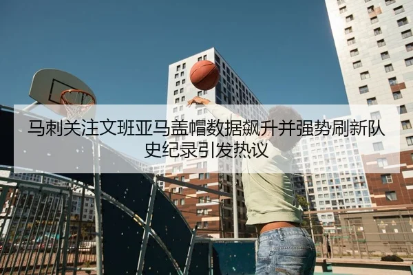 马刺关注文班亚马盖帽数据飙升并强势刷新队史纪录引发热议
