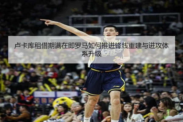 卢卡库租借期满在即罗马如何推进锋线重建与进攻体系升级