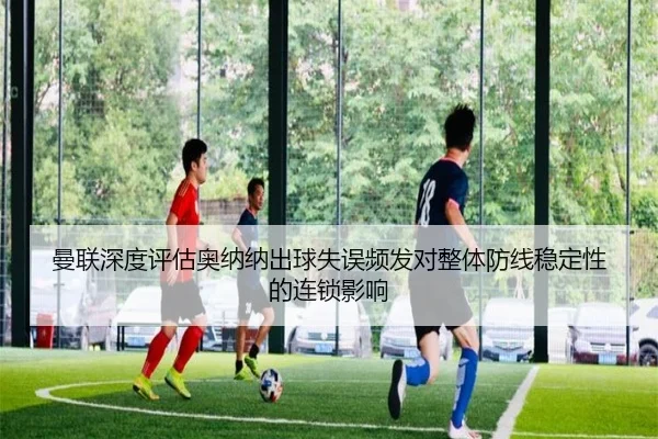 曼联深度评估奥纳纳出球失误频发对整体防线稳定性的连锁影响