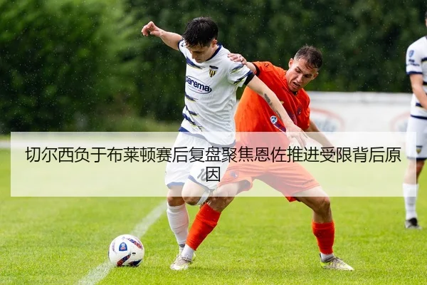 切尔西负于布莱顿赛后复盘聚焦恩佐推进受限背后原因